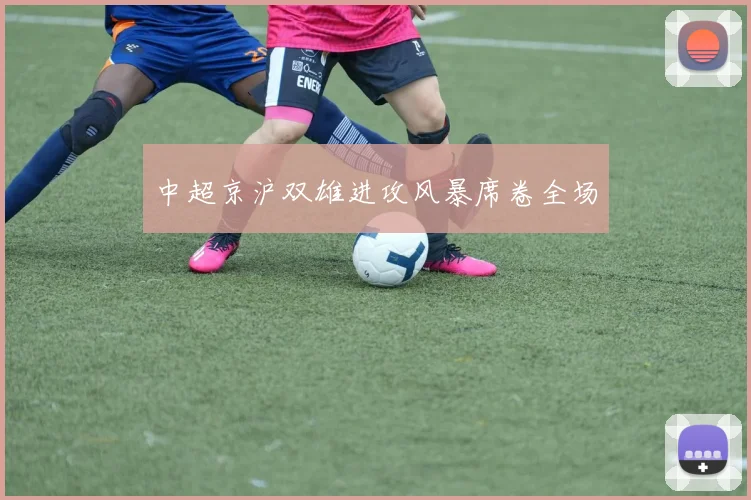 中超京沪双雄进攻风暴席卷全场