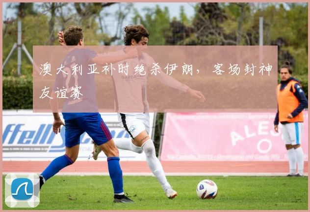 澳大利亚补时绝杀伊朗，客场封神友谊赛