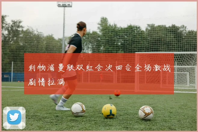 利物浦曼联双红会次回合全场激战剧情拉满