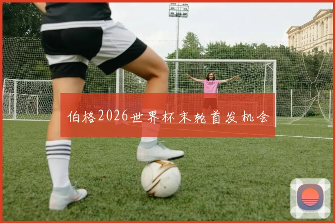 伯格2026世界杯末轮首发机会