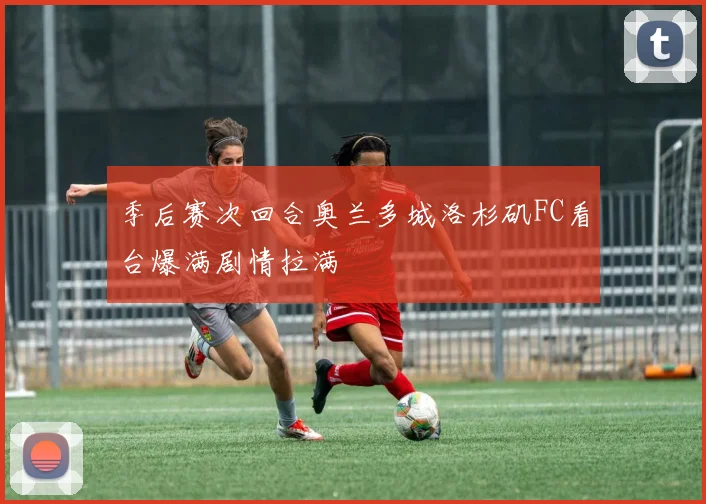 季后赛次回合奥兰多城洛杉矶FC看台爆满剧情拉满