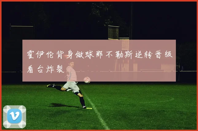 霍伊伦背身做球那不勒斯逆转晋级看台炸裂