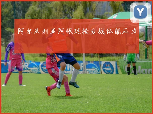 阿尔及利亚阿根廷抢分战体能压力
