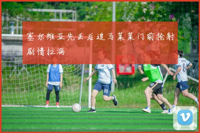 塞尔维亚先丢后追马莱莱门前抢射剧情拉满