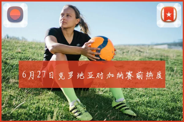 6月27日克罗地亚对加纳赛前热度