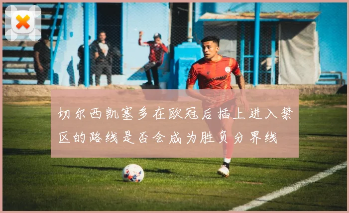 切尔西凯塞多在欧冠后插上进入禁区的路线是否会成为胜负分界线