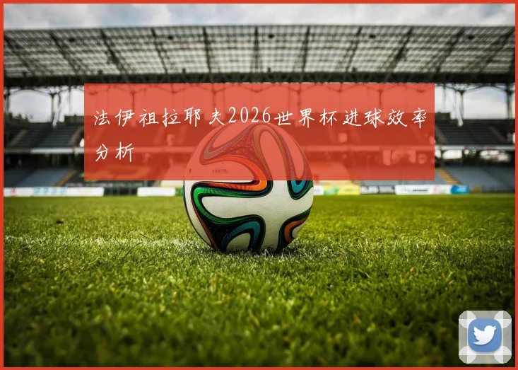 法伊祖拉耶夫2026世界杯进球效率分析