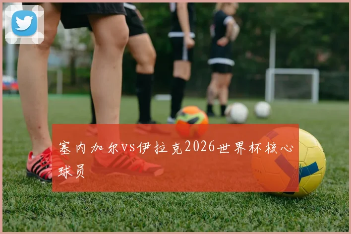 塞内加尔vs伊拉克2026世界杯核心球员