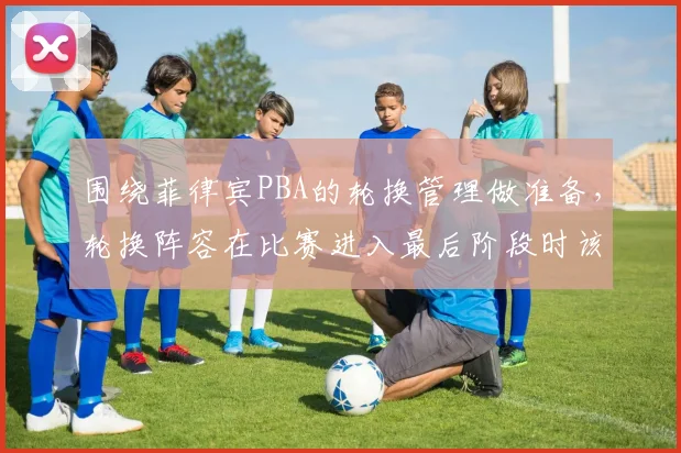 围绕菲律宾PBA的轮换管理做准备，轮换阵容在比赛进入最后阶段时该如何调整