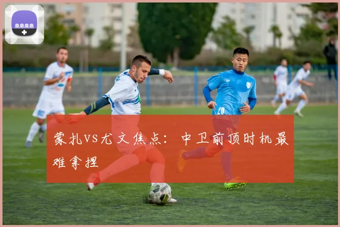 蒙扎vs尤文焦点:中卫前顶时机最难拿捏